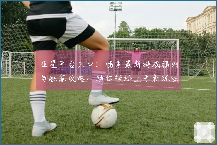 亚星平台入口：畅享最新游戏福利与独家攻略，助你轻松上手新玩法！