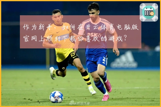 作为新手，如何在开云体育电脑版官网上顺利下载你喜欢的游戏？