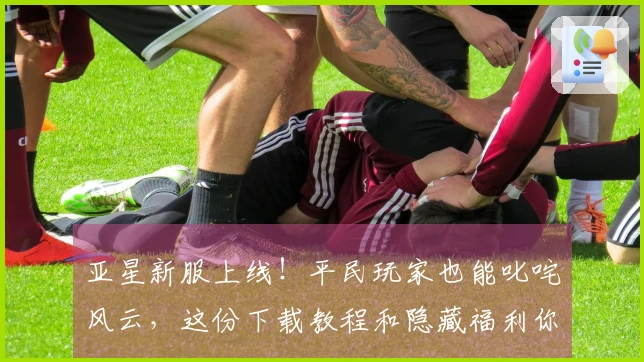 亚星新服上线！平民玩家也能叱咤风云，这份下载教程和隐藏福利你绝对不能错过