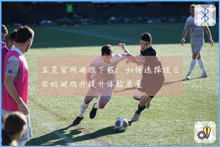 亚星官网游戏下载：如何选择适合你的游戏并提升体验质量