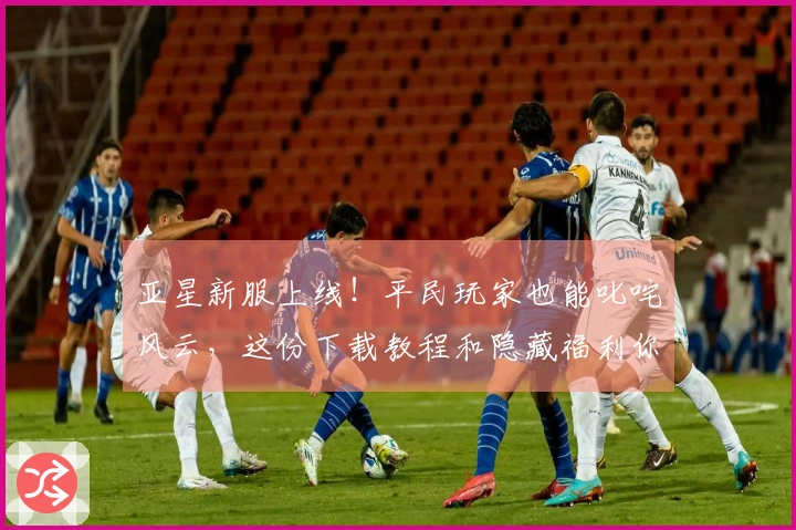 亚星新服上线！平民玩家也能叱咤风云，这份下载教程和隐藏福利你绝对不能错过