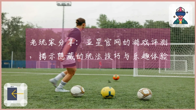老玩家分享:亚星官网的游戏评测,揭示隐藏的玩法技巧与乐趣体验