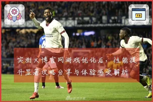 实测火博官网游戏优化后，性能提升显著攻略分享与体验感受解析
