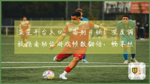 亚星平台入口：告别卡顿！深度调校指南助你游戏帧数翻倍，畅享丝滑操作！