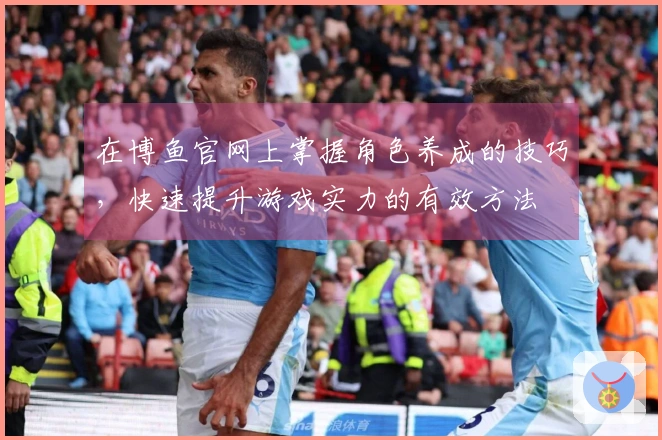 在博鱼官网上掌握角色养成的技巧，快速提升游戏实力的有效方法